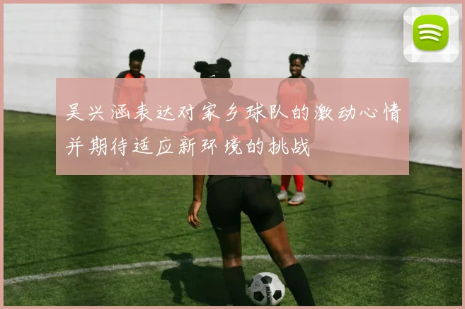 吴兴涵表达对家乡球队的激动心情并期待适应新环境的挑战