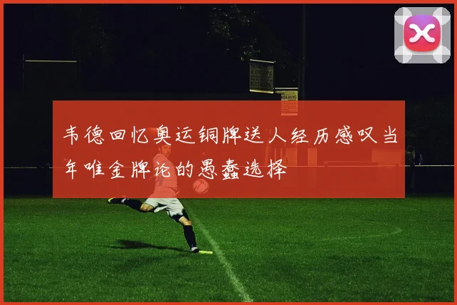 韦德回忆奥运铜牌送人经历感叹当年唯金牌论的愚蠢选择