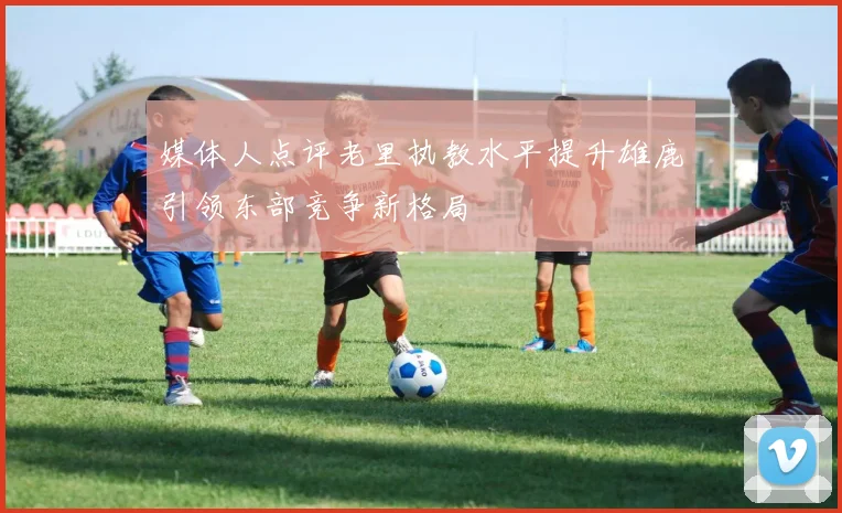 媒体人点评老里执教水平提升雄鹿引领东部竞争新格局
