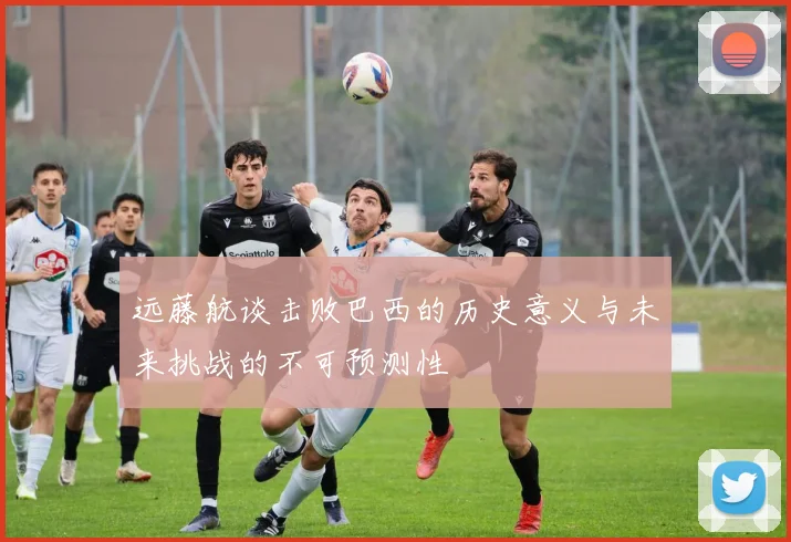 远藤航谈击败巴西的历史意义与未来挑战的不可预测性