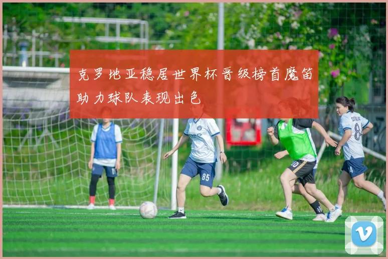克罗地亚稳居世界杯晋级榜首魔笛助力球队表现出色