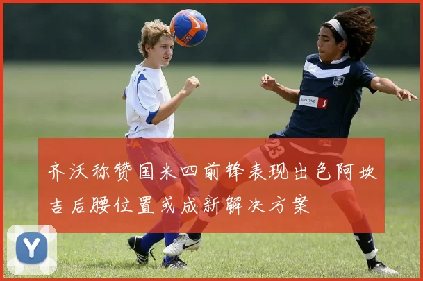 齐沃称赞国米四前锋表现出色阿坎吉后腰位置或成新解决方案