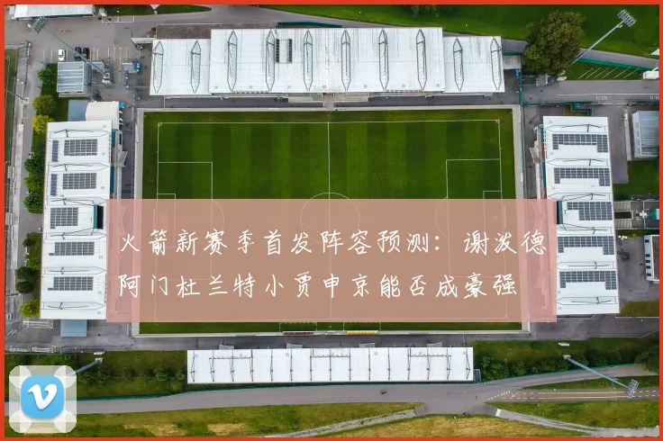 火箭新赛季首发阵容预测：谢泼德阿门杜兰特小贾申京能否成豪强