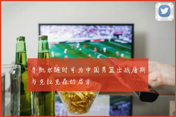 李凯尔随时可为中国男篮出战唐斯与克拉克森的启示
