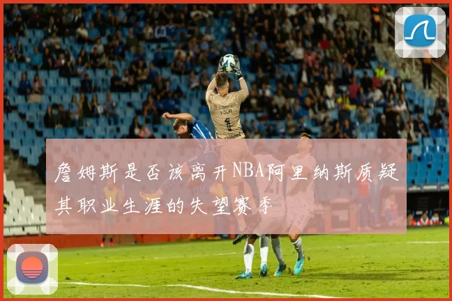 詹姆斯是否该离开NBA阿里纳斯质疑其职业生涯的失望赛季