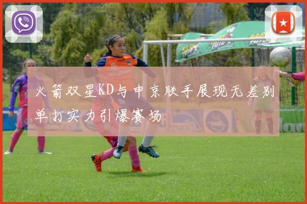 火箭双星KD与申京联手展现无差别单打实力引爆赛场