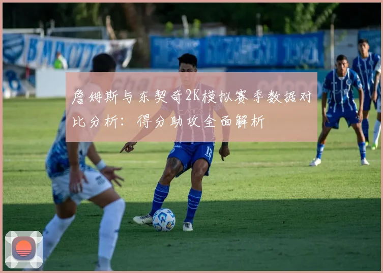 詹姆斯与东契奇2K模拟赛季数据对比分析：得分助攻全面解析