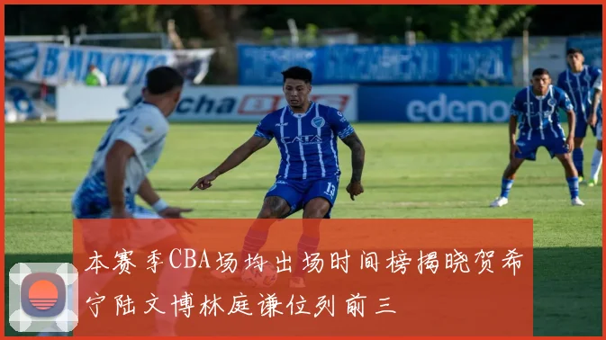 本赛季CBA场均出场时间榜揭晓贺希宁陆文博林庭谦位列前三