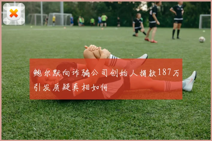鲍尔默向诈骗公司创始人捐款187万引发质疑真相如何