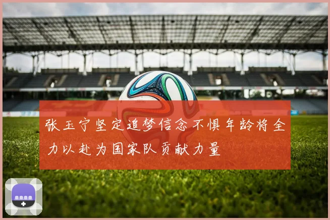 张玉宁坚定追梦信念不惧年龄将全力以赴为国家队贡献力量