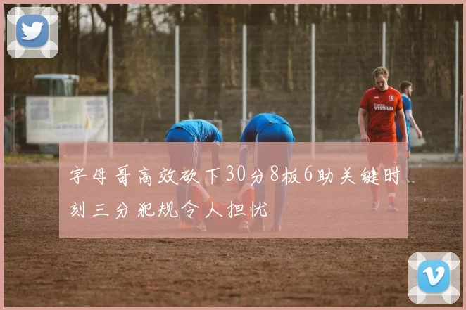 字母哥高效砍下30分8板6助关键时刻三分犯规令人担忧