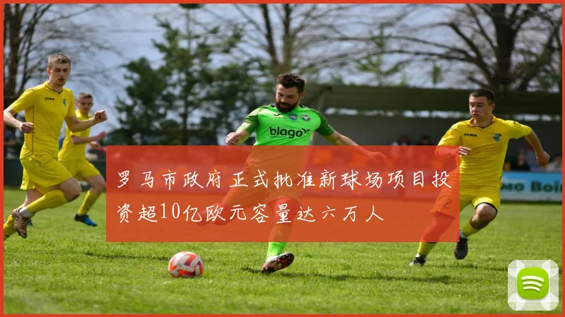 罗马市政府正式批准新球场项目投资超10亿欧元容量达六万人