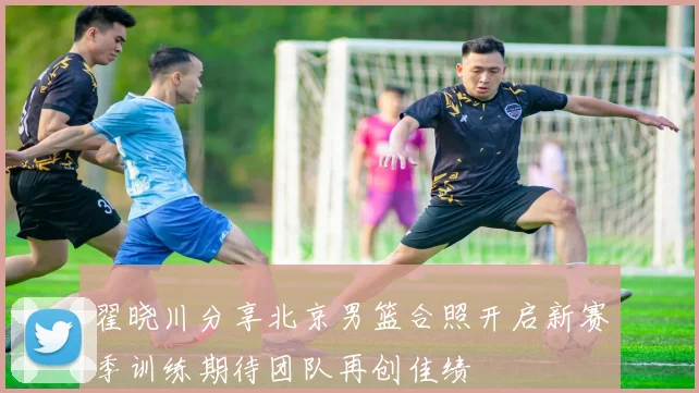 翟晓川分享北京男篮合照开启新赛季训练期待团队再创佳绩