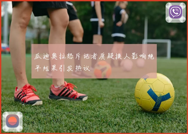 瓜迪奥拉怒斥记者质疑换人影响绝平结果引发热议