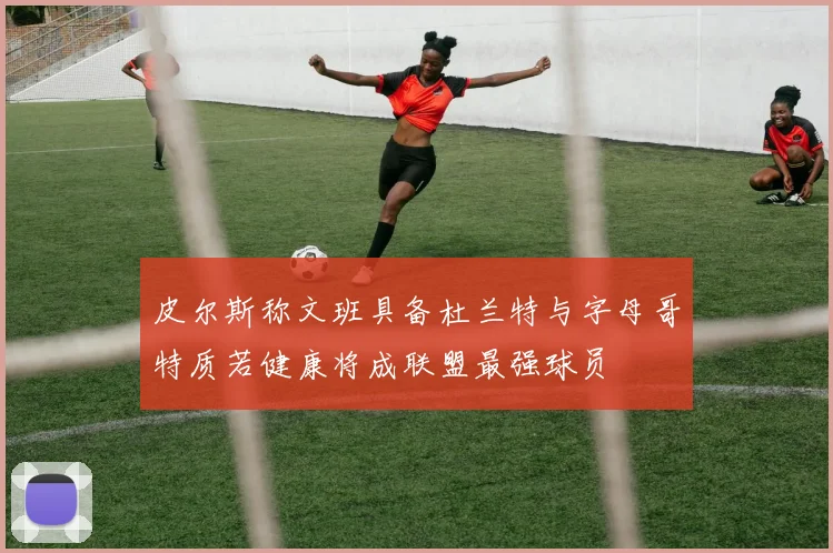 皮尔斯称文班具备杜兰特与字母哥特质若健康将成联盟最强球员