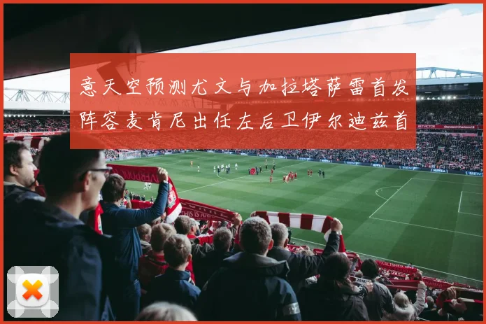 意天空预测尤文与加拉塔萨雷首发阵容麦肯尼出任左后卫伊尔迪兹首发出战
