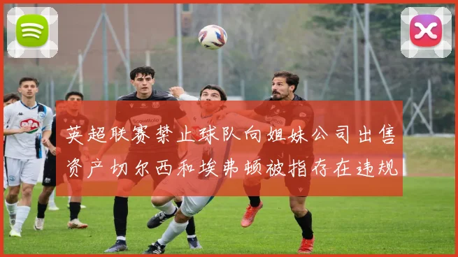 英超联赛禁止球队向姐妹公司出售资产切尔西和埃弗顿被指存在违规行为