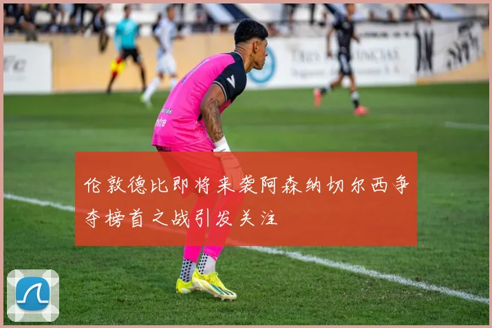 伦敦德比即将来袭阿森纳切尔西争夺榜首之战引发关注