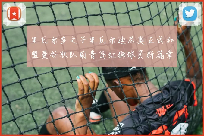 里瓦尔多之子里瓦尔迪尼奥正式加盟曼谷联队前青岛红狮球员新篇章开启