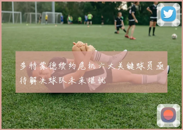多特蒙德续约危机六大关键球员亟待解决球队未来堪忧