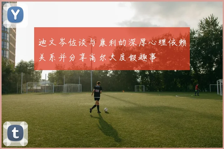 迪文岑佐谈与康利的深厚心理依赖关系并分享高尔夫度假趣事