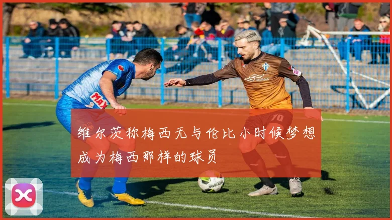 维尔茨称梅西无与伦比小时候梦想成为梅西那样的球员