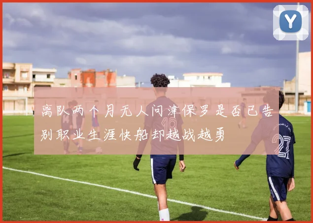 离队两个月无人问津保罗是否已告别职业生涯快船却越战越勇