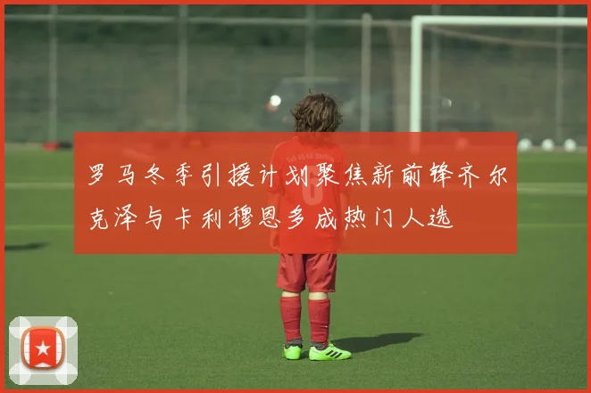 罗马冬季引援计划聚焦新前锋齐尔克泽与卡利穆恩多成热门人选