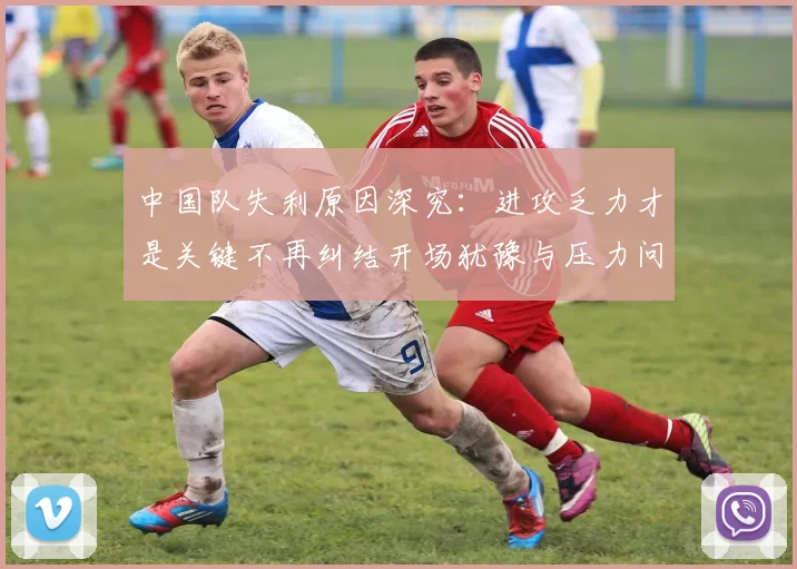 中国队失利原因深究：进攻乏力才是关键不再纠结开场犹豫与压力问题