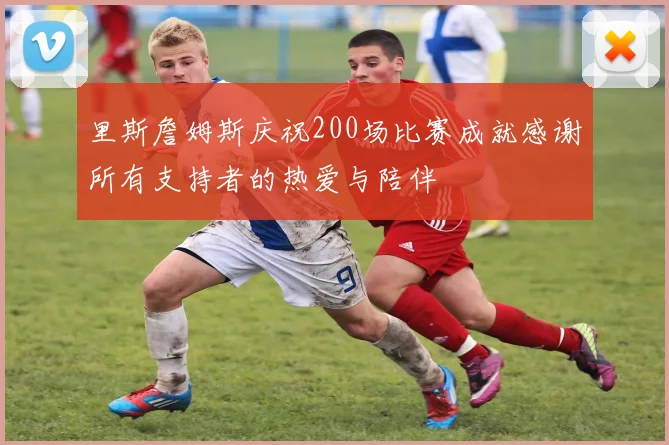 里斯詹姆斯庆祝200场比赛成就感谢所有支持者的热爱与陪伴