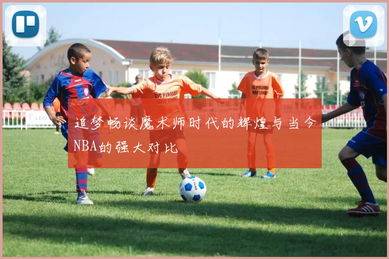 追梦畅谈魔术师时代的辉煌与当今NBA的强大对比