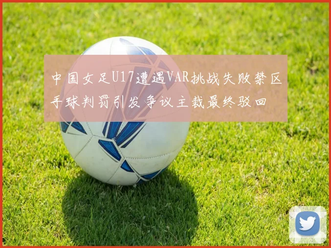 中国女足U17遭遇VAR挑战失败禁区手球判罚引发争议主裁最终驳回