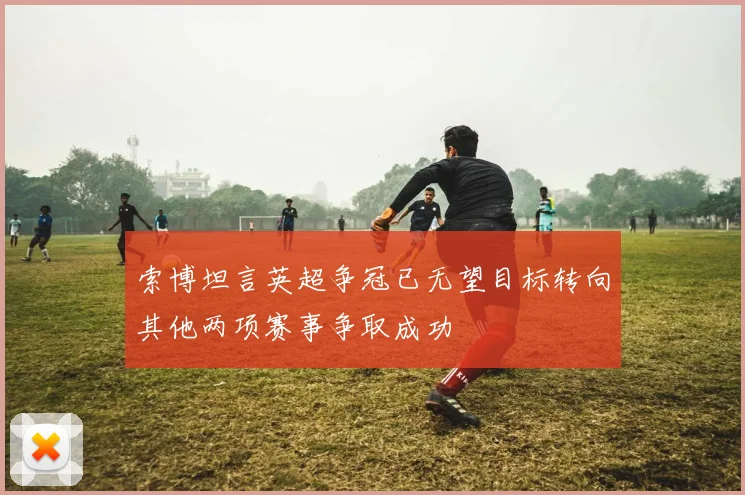索博坦言英超争冠已无望目标转向其他两项赛事争取成功