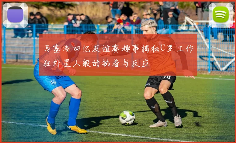 马塞洛回忆友谊赛趣事揭秘C罗工作狂外星人般的执着与反应