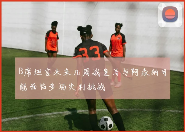 B席坦言未来几周战皇马与阿森纳可能面临多场失利挑战