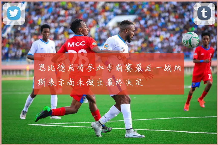 恩比德或将参加季前赛最后一战纳斯表示尚未做出最终决定