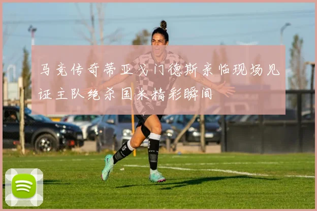 马竞传奇蒂亚戈门德斯亲临现场见证主队绝杀国米精彩瞬间