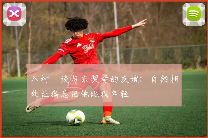 八村塁谈与东契奇的友谊：自然相处让我忘记他比我年轻