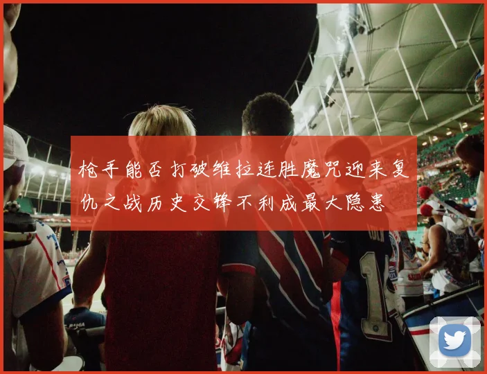 枪手能否打破维拉连胜魔咒迎来复仇之战历史交锋不利成最大隐患