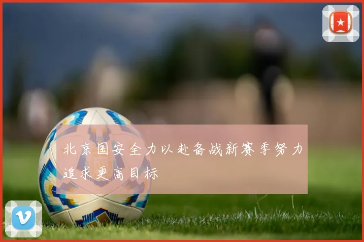 北京国安全力以赴备战新赛季努力追求更高目标