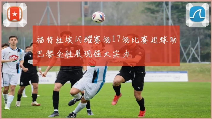 福将杜埃闪耀赛场17场比赛进球助巴黎全胜展现强大实力