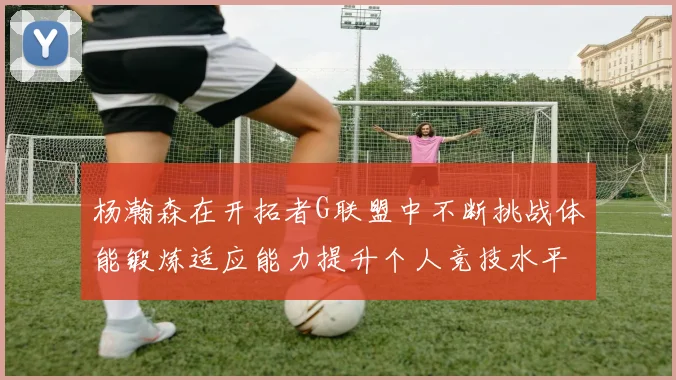 杨瀚森在开拓者G联盟中不断挑战体能锻炼适应能力提升个人竞技水平
